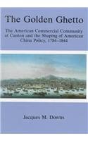 The Golden Ghetto: The American Commercial Community at Canton and the Shaping of American China Policy, 1784-1844 The Golden Ghetto: The American Commercial Community at Canton and the Shaping of American China Policy, 1784-1844
