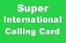Super International Calling Card, Call Australia 400min, China 650min, England 400min, France 350min, Germany 400min, Hong Kong 600min, Italy 400min, Japan 300min, South Korea 400min, Spain 350min, Taiwan 550min