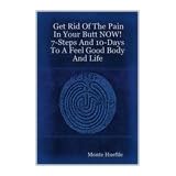 Get Rid Of The Pain In Your Butt NOW 7-Steps And 10-Days To A Feel Good Body And Life