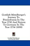 Gottlieb Mittelberger's Journey To Pennsylvania In The Year 1750 And Return To Germany In The Year 1754 (1898) Gottlieb Mittelberger's Journey To Pennsylvania In The Year 1750 And Return To Germany In The Year 1754 (1898)