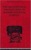 The Metaphysical Foundations of Modern Physical Science: A Historical and Critical Essay (The International Library of Philosophy: Philosophy of Science)