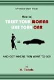 A Practical Man's Guide-How to: TREAT YOUR WOMAN LIKE YOUR CAR AND GET WHERE YOU WANT TO GO!