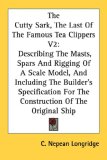 The Cutty Sark, The Last Of The Famous Tea Clippers V2: Describing The Masts, Spars And Rigging Of A Scale Model, And Including The Builder's Specification For The Construction Of The Original Ship