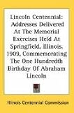 Lincoln Centennial: Addresses Delivered At The Memorial Exercises Held At Springfield, Illinois, 1909, Commemorating The One Hundredth Birthday Of Abraham Lincoln