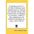 Confederation V1: Or The Political And Parliamentary History Of Canada, From The Conference At Quebec, In October, 1864... by John Hamilton Gray