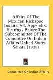 Affairs Of The Mexican Kickapoo Indians V3, Appendix: Hearings Before The Subcommittee Of The Committee On Indian Affairs United States Senate (1908)