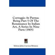 Correggio At Parma: Being Part 5 Of The Renaissance In Italian Art, A Series In Nine Parts... by Selwyn John Curwen Brinton