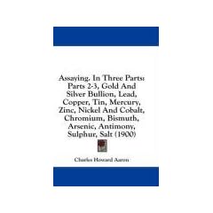 Assaying. in Three Parts: Parts 2-3, Gold and Silver Bullion, Lead, Copper, Tin, Mercury, Zinc, Nickel and Cobalt, Chromium, Bismuth, Arsenic, A