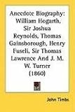 Anecdote Biography: William Hogarth, Sir Joshua Reynolds, Thomas Gainsborough, Henry Fuseli, Sir Thomas Lawrence and J. M. W. Turner (1860
