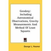 Geodesy: Including Astronomical Observations, Gravity Measurements And Method Of Least Squares by George L. Hosmer