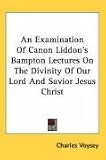 An Examination Of Canon Liddon s Bampton Lectures On The Divinity Of Our Lord And Savior Jesus Christ