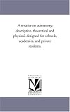 A treatise on astronomy, descriptive, theoretical and physical, designed for schools, academies, and private students.
