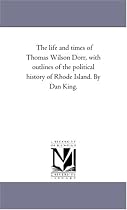 The life and times of Thomas Wilson Dorr, with outlines of the political history of Rhode Island