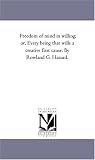 Freedom of mind in willing; or, Every being that wills a creative first cause. By Rowland G. Hazard.