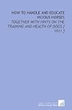 How to Handle and Educate Vicious Horses: Together With Hints on the Training and Health of Dogs [ 1911 ]
