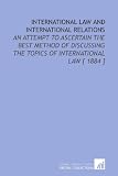 International Law and International Relations: An Attempt to Ascertain the Best Method of Discussing the Topics of International Law [ 1884 ]