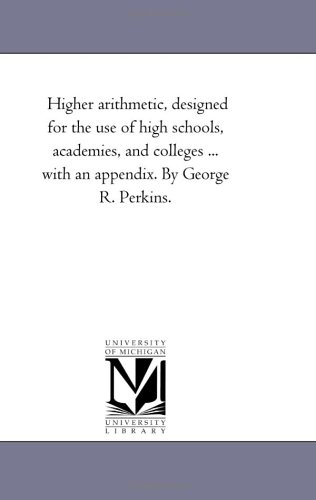Higher arithmetic, designed for the use of high schools, academies, and colleges ... with an appendix. By George R. Perkins.