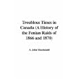 Troublous Times in Canada (A History of the Fenian Raids of 1866 and 1870) by  A. John Macdonald