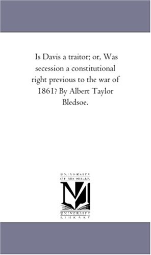Is Davis a traitor; or, Was secession a constitutional right previous to the war of 1861? By Albert Taylor Bledsoe. (The Michigan Historical Reprint Series)