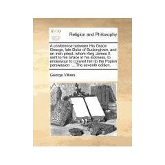 A   Conference Between His Grace George, Late Duke of Buckingham, and an Irish Priest, Whom King James II. Sent to His Grace in His Sickness, to Endea