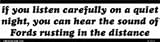 If you listen carefully on a quiet night you can hear the sound of Fords rusting in the distance bumper sticker