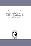 Memoir on the boundary question pending between the republic of Costa Rica and the state of Nicarauga [!]