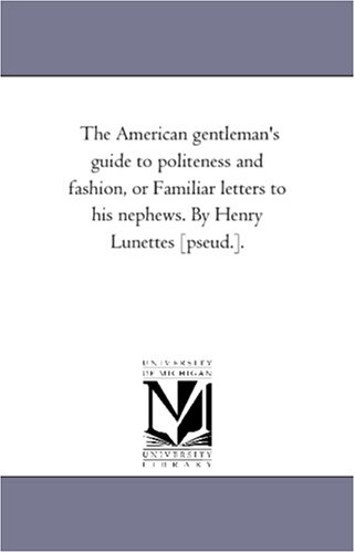 The American gentleman\'s guide to politeness and fashion, or Familiar letters to his nephews. By Henry Lunettes [pseud.].