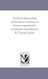 On heroes, heroworship, and the heroic in history; six lectures: reported with emendations and additions. By Thomas Carlyle.