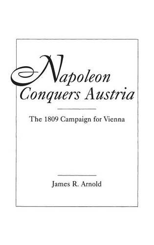 Napoleon Conquers Austria: The 1809 Campaign for Vienna, by James R. Arnold
