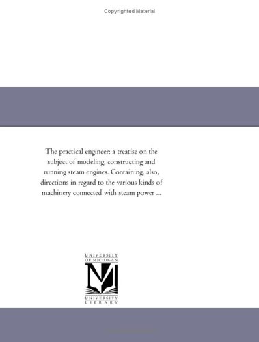 The practical engineer: a treatise on the subject of modeling, constructing and running steam engines. Containing, also, directions in regard to the ... of machinery connected with steam power ...