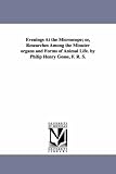 Evenings at the microscope; or, Researches among the minuter organs and forms of animal life. By Philip Henry Gosse, F. R. S.