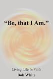 Be, that I Am.: Living Life In Faith