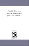 Familiar lectures on scientific subjects. By Sir John F. W. Herschel ...