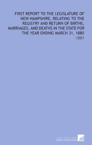 First Report to the Legislature of New Hampshire, Relating to the Registry and Return of Births, Marriages, and Deaths in the State For the Year Ending March 31, 1880: -1881 First Report to the Legislature of New Hampshire, Relating to the Registry and Return of Births, Marriages, and Deaths in the State For the Year Ending March 31, 1880: -1881