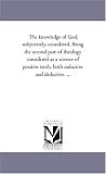 The knowledge of God, subjectively considered. Being the second part of theology considered as a science of positive truth, both inductive and deductive. ...