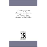 An autobiography. My schools and schoolmasters; or, The story of my education. By Hugh Miller.