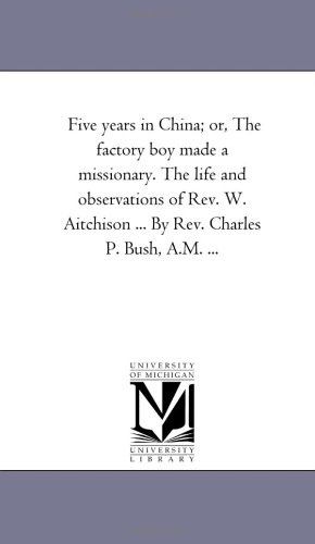 Five years in China; or, The factory boy made a missionary. The life and observations of Rev. W. Aitchison ... By Rev. Charles P. Bush, A.M. ...