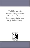 The higher law, in its relations to civil government: with particular reference to slavery, and the fugitive slave law. By William Hosmer.
