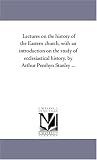 Lectures on the history of the Eastern church, with an introduction on the study of ecclesiastical history, by Arthur Penrhyn Stanley ...