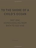 To the Shore of a Child's Ocean  Part One: Homeschooling from Birth to Age Nine