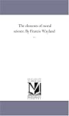 The elements of moral science. By Francis Wayland ... by Michigan Historical Reprint Series