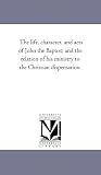 The life, character, and acts of John the Baptist; and the relation of his ministry to the Christian dispensation.
