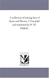 A collection of mining laws of Spain and Mexico / Compiled and translated by H. W. Halleck.