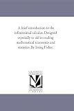 A brief introduction to the infinitesimal calculus. Designed especially to aid in reading mathematical economics and statistics. By Irving Fisher.