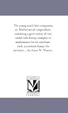 The young man's best companion, or, Mathematical compendium, containing a great variety of very useful rules & examples in mathematics for the merchant, ... & the mechanic ... by Amos W. Warren.