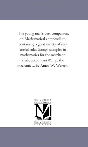 The young man's best companion, or, Mathematical compendium, containing a great variety of very useful rules & examples in mathematics for the merchant, ... & the mechanic ... by Amos W. Warren.