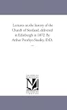 Lectures on the history of the Church of Scotland, delivered in Edinburgh in 1872. By Arthur Penrhyn Stanley, D.D. ...