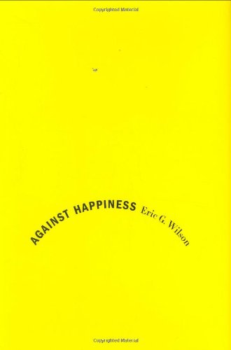 Against Happiness: In Praise of Melancholy, by Eric G. Wilson Against Happiness: In Praise of Melancholy, by Eric G. Wilson