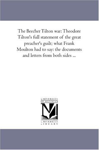 The Beecher Tilton war: Theodore Tilton\'s full statement of the great preacher\'s guilt; what Frank Moulton had to say: the documents and letters from both sides ...