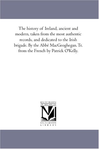 The history of Ireland, ancient and modern, taken from the most authentic records, and dedicated to the Irish brigade. By the Abbe MacGeoghegan. Tr. from the French by Patrick O'Kelly.